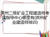 滨州二级矿业工程建造师考试指导中心哪里有(滨州矿业建造师培训)