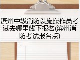 滨州中级消防设施操作员考试去哪里线下报名(滨州消防考试报名点)