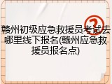 赣州初级应急救援员考试去哪里线下报名(赣州应急救援员报名点)