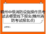赣州中级消防设施操作员考试去哪里线下报名(赣州消防考试报名点)