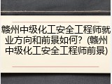 赣州中级化工安全工程师就业方向和前景如何？(赣州中级化工安全工程师前景)