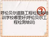 呼伦贝尔道路工程检测师培训学校哪里好(呼伦贝尔工程检测培训)