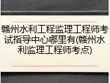 赣州水利工程监理工程师考试指导中心哪里有(赣州水利监理工程师考点)