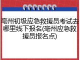 亳州初级应急救援员考试去哪里线下报名(亳州应急救援员报名点)