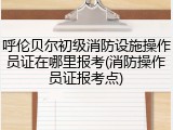 呼伦贝尔初级消防设施操作员证在哪里报考(消防操作员证报考点)