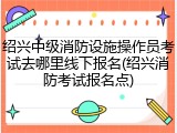 绍兴中级消防设施操作员考试去哪里线下报名(绍兴消防考试报名点)