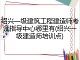 绍兴一级建筑工程建造师考试指导中心哪里有(绍兴一级建造师培训点)