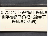 绍兴冶金工程咨询工程师培训学校哪里好(绍兴冶金工程师培训优选)