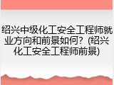 绍兴中级化工安全工程师就业方向和前景如何？(绍兴化工安全工程师前景)