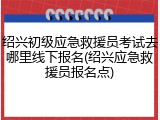 绍兴初级应急救援员考试去哪里线下报名(绍兴应急救援员报名点)