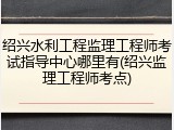 绍兴水利工程监理工程师考试指导中心哪里有(绍兴监理工程师考点)