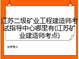 江苏二级矿业工程建造师考试指导中心哪里有(江苏矿业建造师考点)