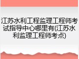 江苏水利工程监理工程师考试指导中心哪里有(江苏水利监理工程师考点)
