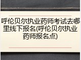 呼伦贝尔执业药师考试去哪里线下报名(呼伦贝尔执业药师报名点)