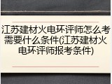 江苏建材火电环评师怎么考需要什么条件(江苏建材火电环评师报考条件)