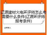 辽源建材火电环评师怎么考需要什么条件(辽源环评师报考条件)