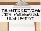 辽源水利工程监理工程师考试指导中心哪里有(辽源水利监理工程师考点)