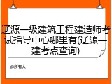 辽源一级建筑工程建造师考试指导中心哪里有(辽源一建考点查询)