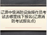 辽源中级消防设施操作员考试去哪里线下报名(辽源消防考试报名点)