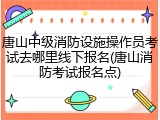 唐山中级消防设施操作员考试去哪里线下报名(唐山消防考试报名点)