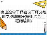 唐山冶金工程咨询工程师培训学校哪里好(唐山冶金工程师培训)