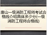 唐山一级消防工程师考试合格线介绍具体多少分(一级消防工程师合格线)