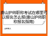 唐山护师职称考试在哪里可以报名怎么报(唐山护师职称报名指南)