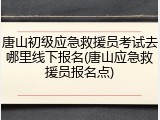 唐山初级应急救援员考试去哪里线下报名(唐山应急救援员报名点)