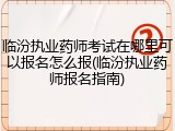 临汾执业药师考试在哪里可以报名怎么报(临汾执业药师报名指南)