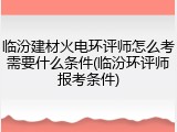 临汾建材火电环评师怎么考需要什么条件(临汾环评师报考条件)