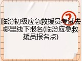 临汾初级应急救援员考试去哪里线下报名(临汾应急救援员报名点)