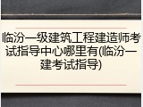 临汾一级建筑工程建造师考试指导中心哪里有(临汾一建考试指导)