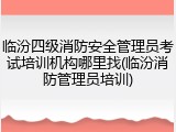临汾四级消防安全管理员考试培训机构哪里找(临汾消防管理员培训)