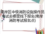 南岸区中级消防设施操作员考试去哪里线下报名(南岸消防考试报名点)