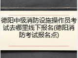 德阳中级消防设施操作员考试去哪里线下报名(德阳消防考试报名点)