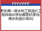 黔东南一级水利工程造价工程师培训学校哪里好(黔东南水利造价培训)