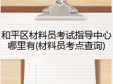 和平区材料员考试指导中心哪里有(材料员考点查询)