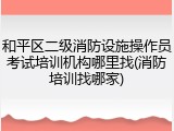 和平区二级消防设施操作员考试培训机构哪里找(消防培训找哪家)