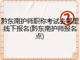 黔东南护师职称考试去哪里线下报名(黔东南护师报名点)