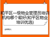 和平区一级物业管理员培训机构哪个最好(和平区物业培训优选)
