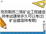 克孜勒苏二级矿业工程建造师考试通常多久可以考过(矿业建造师考期)