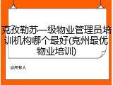 克孜勒苏一级物业管理员培训机构哪个最好(克州最优物业培训)