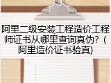 阿里二级安装工程造价工程师证书从哪里查询真伪？(阿里造价证书验真)