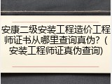 安康二级安装工程造价工程师证书从哪里查询真伪?(安装工程师证真伪查询)