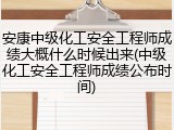 安康中级化工安全工程师成绩大概什么时候出来(中级化工安全工程师成绩公布时间)