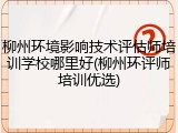 柳州环境影响技术评估师培训学校哪里好(柳州环评师培训优选)