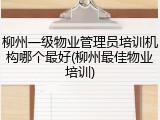 柳州一级物业管理员培训机构哪个最好(柳州最佳物业培训)