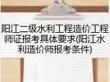 阳江二级水利工程造价工程师证报考具体要求(阳江水利造价师报考条件)