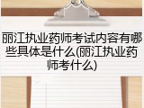 丽江执业药师考试内容有哪些具体是什么(丽江执业药师考什么)