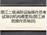 丽江二级消防设施操作员考试培训机构哪里找(丽江消防操作员培训)